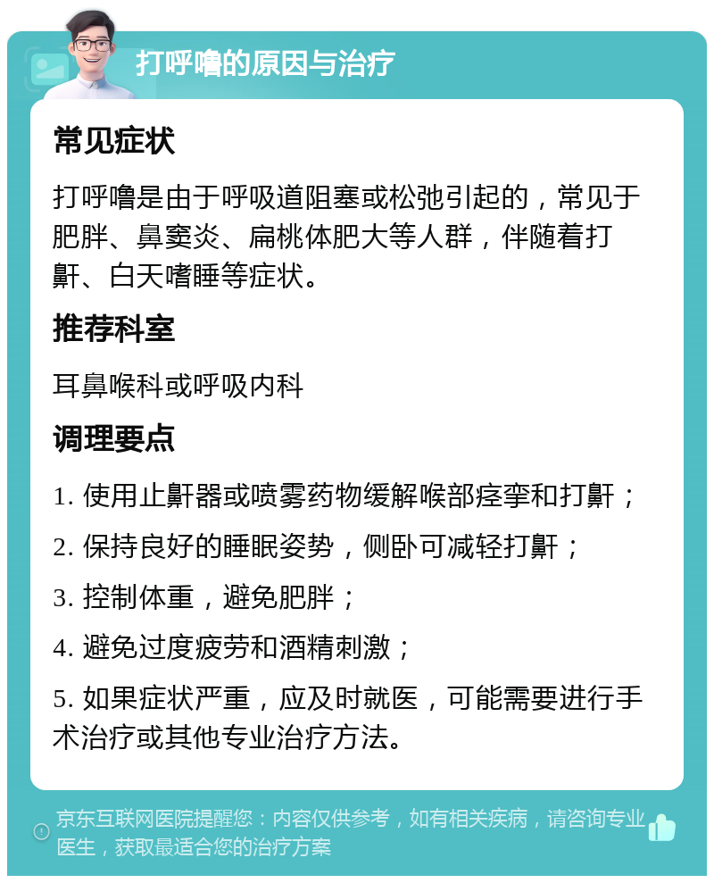 打呼噜的原因与治疗 常见症状 打呼噜是由于呼吸道阻塞或松弛引起的，常见于肥胖、鼻窦炎、扁桃体肥大等人群，伴随着打鼾、白天嗜睡等症状。 推荐科室 耳鼻喉科或呼吸内科 调理要点 1. 使用止鼾器或喷雾药物缓解喉部痉挛和打鼾； 2. 保持良好的睡眠姿势，侧卧可减轻打鼾； 3. 控制体重，避免肥胖； 4. 避免过度疲劳和酒精刺激； 5. 如果症状严重，应及时就医，可能需要进行手术治疗或其他专业治疗方法。