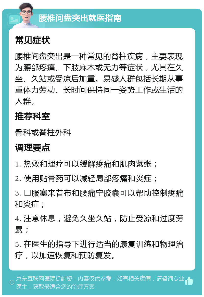 腰椎间盘突出就医指南 常见症状 腰椎间盘突出是一种常见的脊柱疾病，主要表现为腰部疼痛、下肢麻木或无力等症状，尤其在久坐、久站或受凉后加重。易感人群包括长期从事重体力劳动、长时间保持同一姿势工作或生活的人群。 推荐科室 骨科或脊柱外科 调理要点 1. 热敷和理疗可以缓解疼痛和肌肉紧张； 2. 使用贴膏药可以减轻局部疼痛和炎症； 3. 口服塞来昔布和腰痛宁胶囊可以帮助控制疼痛和炎症； 4. 注意休息，避免久坐久站，防止受凉和过度劳累； 5. 在医生的指导下进行适当的康复训练和物理治疗，以加速恢复和预防复发。