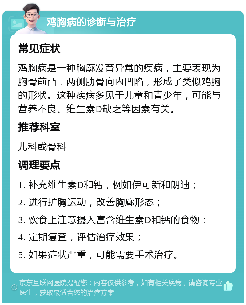 鸡胸病的诊断与治疗 常见症状 鸡胸病是一种胸廓发育异常的疾病，主要表现为胸骨前凸，两侧肋骨向内凹陷，形成了类似鸡胸的形状。这种疾病多见于儿童和青少年，可能与营养不良、维生素D缺乏等因素有关。 推荐科室 儿科或骨科 调理要点 1. 补充维生素D和钙，例如伊可新和朗迪； 2. 进行扩胸运动，改善胸廓形态； 3. 饮食上注意摄入富含维生素D和钙的食物； 4. 定期复查，评估治疗效果； 5. 如果症状严重，可能需要手术治疗。