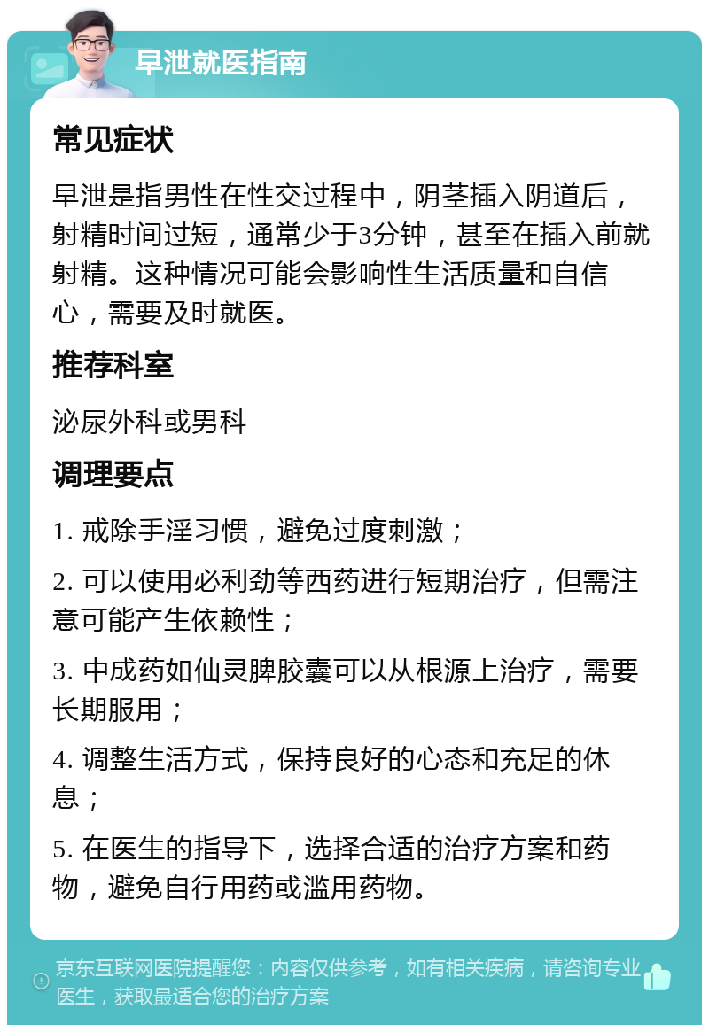 早泄就医指南 常见症状 早泄是指男性在性交过程中，阴茎插入阴道后，射精时间过短，通常少于3分钟，甚至在插入前就射精。这种情况可能会影响性生活质量和自信心，需要及时就医。 推荐科室 泌尿外科或男科 调理要点 1. 戒除手淫习惯，避免过度刺激； 2. 可以使用必利劲等西药进行短期治疗，但需注意可能产生依赖性； 3. 中成药如仙灵脾胶囊可以从根源上治疗，需要长期服用； 4. 调整生活方式，保持良好的心态和充足的休息； 5. 在医生的指导下，选择合适的治疗方案和药物，避免自行用药或滥用药物。