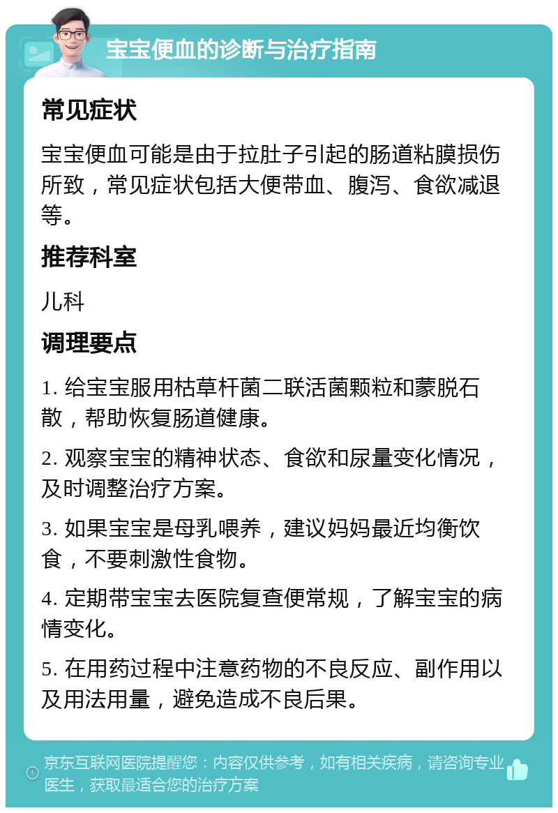 宝宝便血的诊断与治疗指南 常见症状 宝宝便血可能是由于拉肚子引起的肠道粘膜损伤所致，常见症状包括大便带血、腹泻、食欲减退等。 推荐科室 儿科 调理要点 1. 给宝宝服用枯草杆菌二联活菌颗粒和蒙脱石散，帮助恢复肠道健康。 2. 观察宝宝的精神状态、食欲和尿量变化情况，及时调整治疗方案。 3. 如果宝宝是母乳喂养，建议妈妈最近均衡饮食，不要刺激性食物。 4. 定期带宝宝去医院复查便常规，了解宝宝的病情变化。 5. 在用药过程中注意药物的不良反应、副作用以及用法用量，避免造成不良后果。