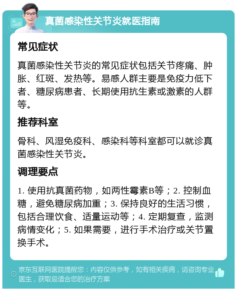 真菌感染性关节炎就医指南 常见症状 真菌感染性关节炎的常见症状包括关节疼痛、肿胀、红斑、发热等。易感人群主要是免疫力低下者、糖尿病患者、长期使用抗生素或激素的人群等。 推荐科室 骨科、风湿免疫科、感染科等科室都可以就诊真菌感染性关节炎。 调理要点 1. 使用抗真菌药物，如两性霉素B等；2. 控制血糖，避免糖尿病加重；3. 保持良好的生活习惯，包括合理饮食、适量运动等；4. 定期复查，监测病情变化；5. 如果需要，进行手术治疗或关节置换手术。