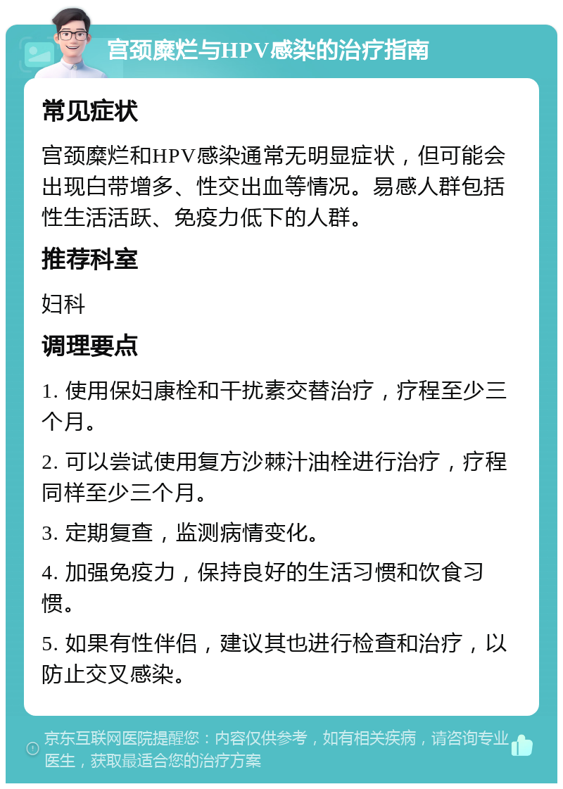 宫颈糜烂与HPV感染的治疗指南 常见症状 宫颈糜烂和HPV感染通常无明显症状，但可能会出现白带增多、性交出血等情况。易感人群包括性生活活跃、免疫力低下的人群。 推荐科室 妇科 调理要点 1. 使用保妇康栓和干扰素交替治疗，疗程至少三个月。 2. 可以尝试使用复方沙棘汁油栓进行治疗，疗程同样至少三个月。 3. 定期复查，监测病情变化。 4. 加强免疫力，保持良好的生活习惯和饮食习惯。 5. 如果有性伴侣，建议其也进行检查和治疗，以防止交叉感染。