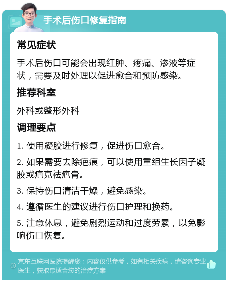 手术后伤口修复指南 常见症状 手术后伤口可能会出现红肿、疼痛、渗液等症状，需要及时处理以促进愈合和预防感染。 推荐科室 外科或整形外科 调理要点 1. 使用凝胶进行修复，促进伤口愈合。 2. 如果需要去除疤痕，可以使用重组生长因子凝胶或疤克祛疤膏。 3. 保持伤口清洁干燥，避免感染。 4. 遵循医生的建议进行伤口护理和换药。 5. 注意休息，避免剧烈运动和过度劳累，以免影响伤口恢复。