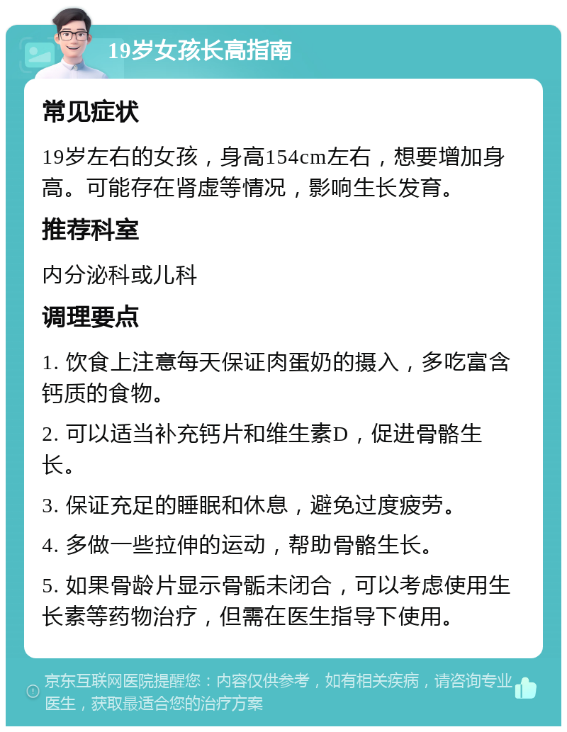 19岁女孩长高指南 常见症状 19岁左右的女孩，身高154cm左右，想要增加身高。可能存在肾虚等情况，影响生长发育。 推荐科室 内分泌科或儿科 调理要点 1. 饮食上注意每天保证肉蛋奶的摄入，多吃富含钙质的食物。 2. 可以适当补充钙片和维生素D，促进骨骼生长。 3. 保证充足的睡眠和休息，避免过度疲劳。 4. 多做一些拉伸的运动，帮助骨骼生长。 5. 如果骨龄片显示骨骺未闭合，可以考虑使用生长素等药物治疗，但需在医生指导下使用。