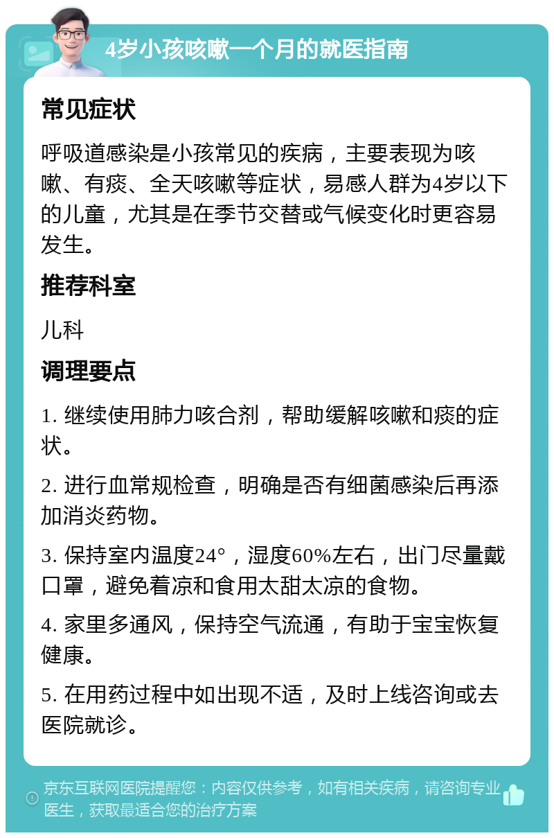 4岁小孩咳嗽一个月的就医指南 常见症状 呼吸道感染是小孩常见的疾病，主要表现为咳嗽、有痰、全天咳嗽等症状，易感人群为4岁以下的儿童，尤其是在季节交替或气候变化时更容易发生。 推荐科室 儿科 调理要点 1. 继续使用肺力咳合剂，帮助缓解咳嗽和痰的症状。 2. 进行血常规检查，明确是否有细菌感染后再添加消炎药物。 3. 保持室内温度24°，湿度60%左右，出门尽量戴口罩，避免着凉和食用太甜太凉的食物。 4. 家里多通风，保持空气流通，有助于宝宝恢复健康。 5. 在用药过程中如出现不适，及时上线咨询或去医院就诊。