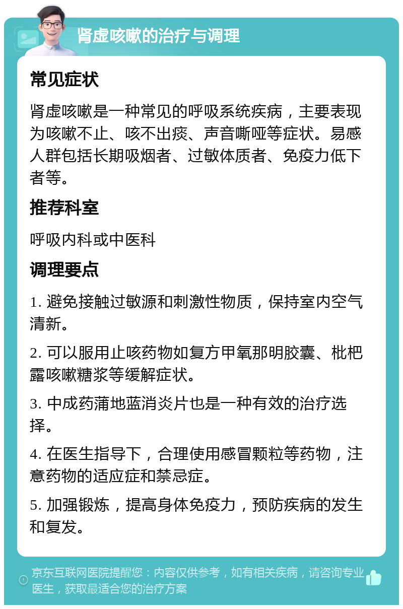 肾虚咳嗽的治疗与调理 常见症状 肾虚咳嗽是一种常见的呼吸系统疾病，主要表现为咳嗽不止、咳不出痰、声音嘶哑等症状。易感人群包括长期吸烟者、过敏体质者、免疫力低下者等。 推荐科室 呼吸内科或中医科 调理要点 1. 避免接触过敏源和刺激性物质，保持室内空气清新。 2. 可以服用止咳药物如复方甲氧那明胶囊、枇杷露咳嗽糖浆等缓解症状。 3. 中成药蒲地蓝消炎片也是一种有效的治疗选择。 4. 在医生指导下，合理使用感冒颗粒等药物，注意药物的适应症和禁忌症。 5. 加强锻炼，提高身体免疫力，预防疾病的发生和复发。