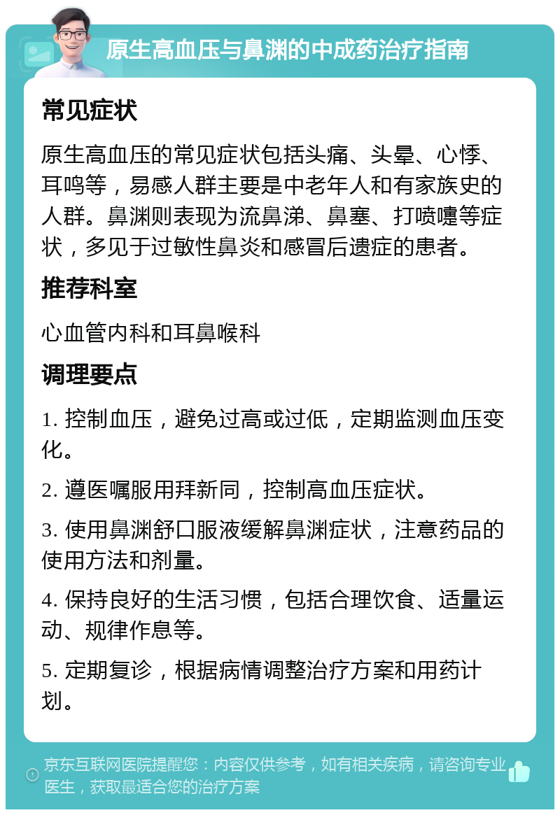 原生高血压与鼻渊的中成药治疗指南 常见症状 原生高血压的常见症状包括头痛、头晕、心悸、耳鸣等，易感人群主要是中老年人和有家族史的人群。鼻渊则表现为流鼻涕、鼻塞、打喷嚏等症状，多见于过敏性鼻炎和感冒后遗症的患者。 推荐科室 心血管内科和耳鼻喉科 调理要点 1. 控制血压，避免过高或过低，定期监测血压变化。 2. 遵医嘱服用拜新同，控制高血压症状。 3. 使用鼻渊舒口服液缓解鼻渊症状，注意药品的使用方法和剂量。 4. 保持良好的生活习惯，包括合理饮食、适量运动、规律作息等。 5. 定期复诊，根据病情调整治疗方案和用药计划。