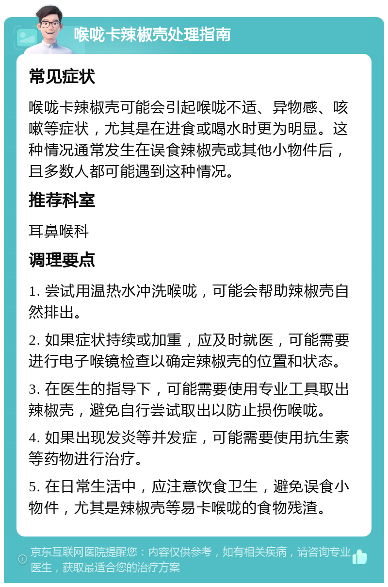 喉咙卡辣椒壳处理指南 常见症状 喉咙卡辣椒壳可能会引起喉咙不适、异物感、咳嗽等症状，尤其是在进食或喝水时更为明显。这种情况通常发生在误食辣椒壳或其他小物件后，且多数人都可能遇到这种情况。 推荐科室 耳鼻喉科 调理要点 1. 尝试用温热水冲洗喉咙，可能会帮助辣椒壳自然排出。 2. 如果症状持续或加重，应及时就医，可能需要进行电子喉镜检查以确定辣椒壳的位置和状态。 3. 在医生的指导下，可能需要使用专业工具取出辣椒壳，避免自行尝试取出以防止损伤喉咙。 4. 如果出现发炎等并发症，可能需要使用抗生素等药物进行治疗。 5. 在日常生活中，应注意饮食卫生，避免误食小物件，尤其是辣椒壳等易卡喉咙的食物残渣。