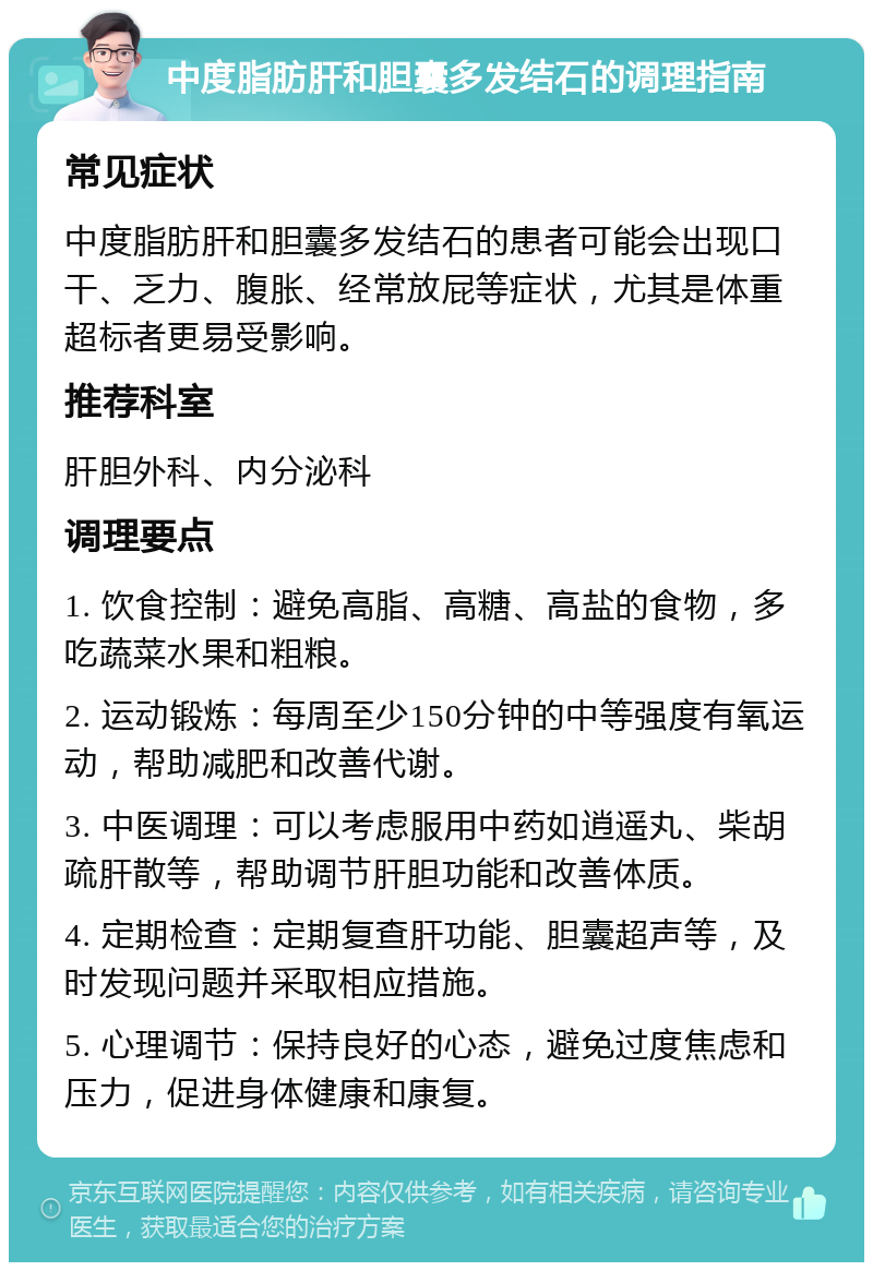 中度脂肪肝和胆囊多发结石的调理指南 常见症状 中度脂肪肝和胆囊多发结石的患者可能会出现口干、乏力、腹胀、经常放屁等症状，尤其是体重超标者更易受影响。 推荐科室 肝胆外科、内分泌科 调理要点 1. 饮食控制：避免高脂、高糖、高盐的食物，多吃蔬菜水果和粗粮。 2. 运动锻炼：每周至少150分钟的中等强度有氧运动，帮助减肥和改善代谢。 3. 中医调理：可以考虑服用中药如逍遥丸、柴胡疏肝散等，帮助调节肝胆功能和改善体质。 4. 定期检查：定期复查肝功能、胆囊超声等，及时发现问题并采取相应措施。 5. 心理调节：保持良好的心态，避免过度焦虑和压力，促进身体健康和康复。