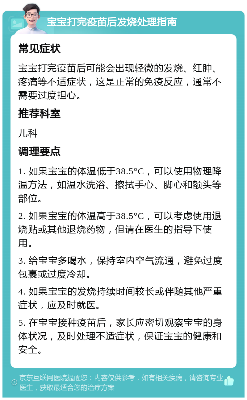 宝宝打完疫苗后发烧处理指南 常见症状 宝宝打完疫苗后可能会出现轻微的发烧、红肿、疼痛等不适症状，这是正常的免疫反应，通常不需要过度担心。 推荐科室 儿科 调理要点 1. 如果宝宝的体温低于38.5°C，可以使用物理降温方法，如温水洗浴、擦拭手心、脚心和额头等部位。 2. 如果宝宝的体温高于38.5°C，可以考虑使用退烧贴或其他退烧药物，但请在医生的指导下使用。 3. 给宝宝多喝水，保持室内空气流通，避免过度包裹或过度冷却。 4. 如果宝宝的发烧持续时间较长或伴随其他严重症状，应及时就医。 5. 在宝宝接种疫苗后，家长应密切观察宝宝的身体状况，及时处理不适症状，保证宝宝的健康和安全。