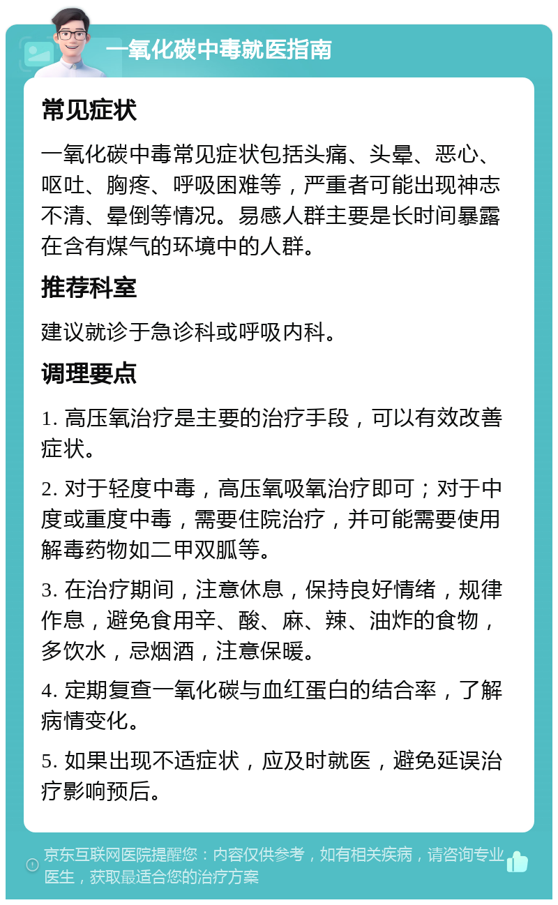 一氧化碳中毒就医指南 常见症状 一氧化碳中毒常见症状包括头痛、头晕、恶心、呕吐、胸疼、呼吸困难等，严重者可能出现神志不清、晕倒等情况。易感人群主要是长时间暴露在含有煤气的环境中的人群。 推荐科室 建议就诊于急诊科或呼吸内科。 调理要点 1. 高压氧治疗是主要的治疗手段，可以有效改善症状。 2. 对于轻度中毒，高压氧吸氧治疗即可；对于中度或重度中毒，需要住院治疗，并可能需要使用解毒药物如二甲双胍等。 3. 在治疗期间，注意休息，保持良好情绪，规律作息，避免食用辛、酸、麻、辣、油炸的食物，多饮水，忌烟酒，注意保暖。 4. 定期复查一氧化碳与血红蛋白的结合率，了解病情变化。 5. 如果出现不适症状，应及时就医，避免延误治疗影响预后。