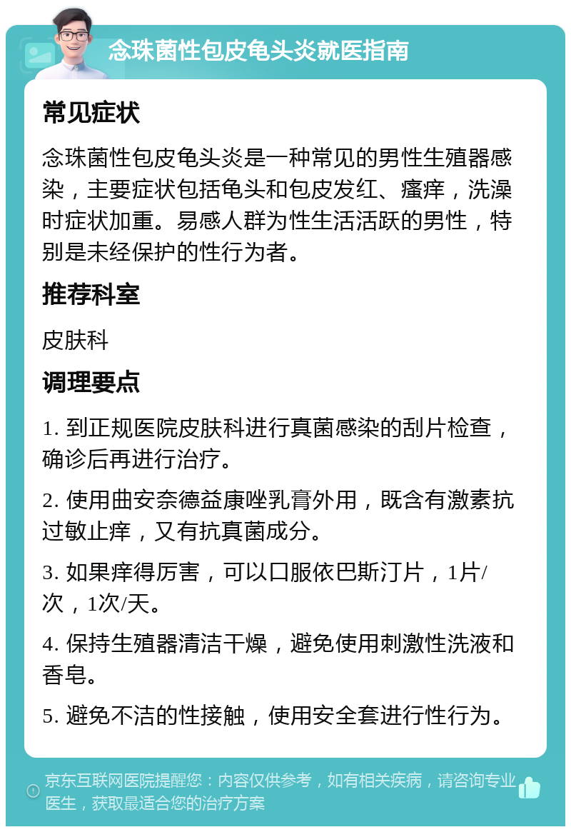 念珠菌性包皮龟头炎就医指南 常见症状 念珠菌性包皮龟头炎是一种常见的男性生殖器感染，主要症状包括龟头和包皮发红、瘙痒，洗澡时症状加重。易感人群为性生活活跃的男性，特别是未经保护的性行为者。 推荐科室 皮肤科 调理要点 1. 到正规医院皮肤科进行真菌感染的刮片检查，确诊后再进行治疗。 2. 使用曲安奈德益康唑乳膏外用，既含有激素抗过敏止痒，又有抗真菌成分。 3. 如果痒得厉害，可以口服依巴斯汀片，1片/次，1次/天。 4. 保持生殖器清洁干燥，避免使用刺激性洗液和香皂。 5. 避免不洁的性接触，使用安全套进行性行为。