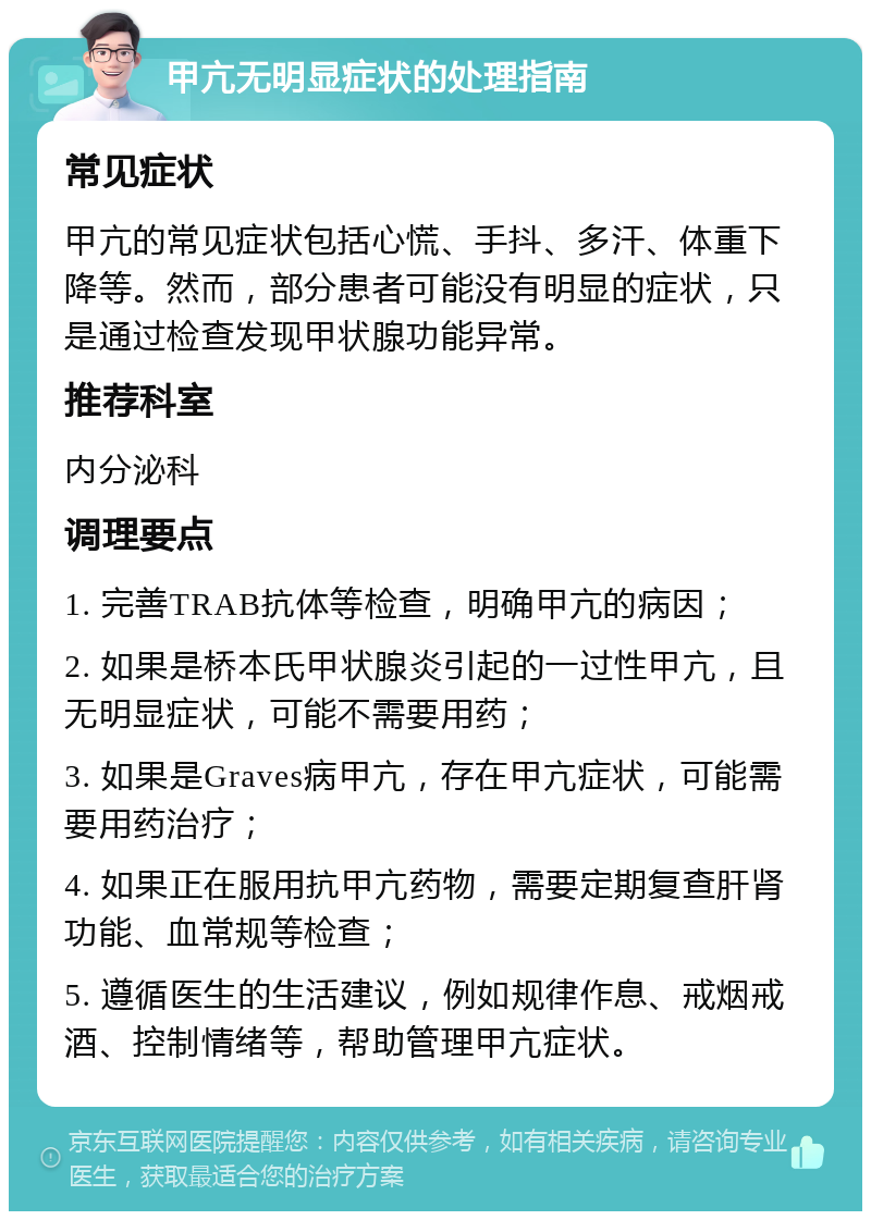 甲亢无明显症状的处理指南 常见症状 甲亢的常见症状包括心慌、手抖、多汗、体重下降等。然而，部分患者可能没有明显的症状，只是通过检查发现甲状腺功能异常。 推荐科室 内分泌科 调理要点 1. 完善TRAB抗体等检查，明确甲亢的病因； 2. 如果是桥本氏甲状腺炎引起的一过性甲亢，且无明显症状，可能不需要用药； 3. 如果是Graves病甲亢，存在甲亢症状，可能需要用药治疗； 4. 如果正在服用抗甲亢药物，需要定期复查肝肾功能、血常规等检查； 5. 遵循医生的生活建议，例如规律作息、戒烟戒酒、控制情绪等，帮助管理甲亢症状。