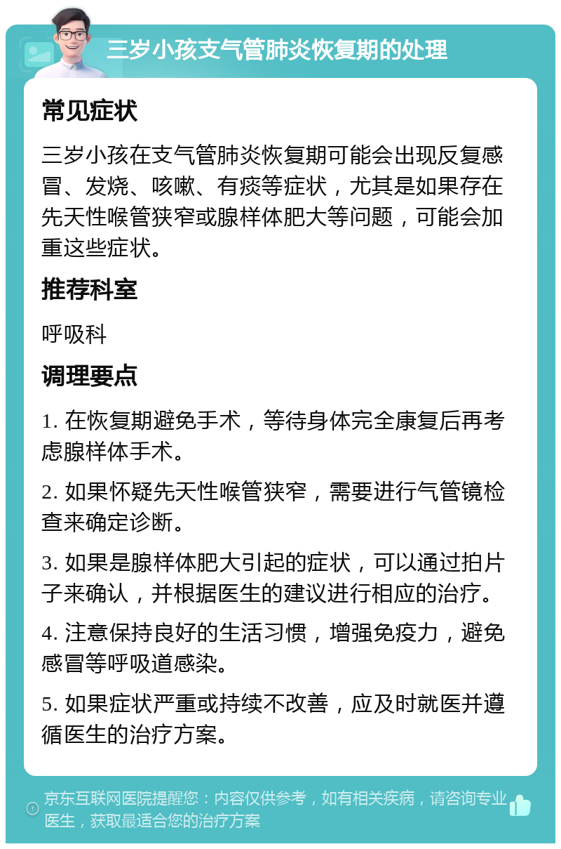 三岁小孩支气管肺炎恢复期的处理 常见症状 三岁小孩在支气管肺炎恢复期可能会出现反复感冒、发烧、咳嗽、有痰等症状，尤其是如果存在先天性喉管狭窄或腺样体肥大等问题，可能会加重这些症状。 推荐科室 呼吸科 调理要点 1. 在恢复期避免手术，等待身体完全康复后再考虑腺样体手术。 2. 如果怀疑先天性喉管狭窄，需要进行气管镜检查来确定诊断。 3. 如果是腺样体肥大引起的症状，可以通过拍片子来确认，并根据医生的建议进行相应的治疗。 4. 注意保持良好的生活习惯，增强免疫力，避免感冒等呼吸道感染。 5. 如果症状严重或持续不改善，应及时就医并遵循医生的治疗方案。