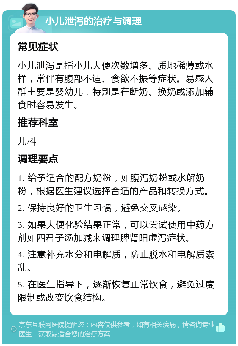 小儿泄泻的治疗与调理 常见症状 小儿泄泻是指小儿大便次数增多、质地稀薄或水样，常伴有腹部不适、食欲不振等症状。易感人群主要是婴幼儿，特别是在断奶、换奶或添加辅食时容易发生。 推荐科室 儿科 调理要点 1. 给予适合的配方奶粉，如腹泻奶粉或水解奶粉，根据医生建议选择合适的产品和转换方式。 2. 保持良好的卫生习惯，避免交叉感染。 3. 如果大便化验结果正常，可以尝试使用中药方剂如四君子汤加减来调理脾肾阳虚泻症状。 4. 注意补充水分和电解质，防止脱水和电解质紊乱。 5. 在医生指导下，逐渐恢复正常饮食，避免过度限制或改变饮食结构。