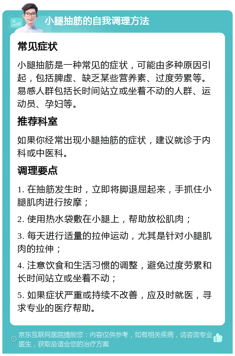 小腿抽筋的自我调理方法 常见症状 小腿抽筋是一种常见的症状，可能由多种原因引起，包括脾虚、缺乏某些营养素、过度劳累等。易感人群包括长时间站立或坐着不动的人群、运动员、孕妇等。 推荐科室 如果你经常出现小腿抽筋的症状，建议就诊于内科或中医科。 调理要点 1. 在抽筋发生时，立即将脚退屈起来，手抓住小腿肌肉进行按摩； 2. 使用热水袋敷在小腿上，帮助放松肌肉； 3. 每天进行适量的拉伸运动，尤其是针对小腿肌肉的拉伸； 4. 注意饮食和生活习惯的调整，避免过度劳累和长时间站立或坐着不动； 5. 如果症状严重或持续不改善，应及时就医，寻求专业的医疗帮助。