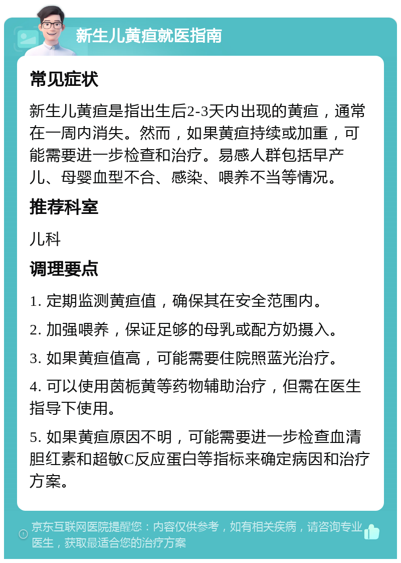 新生儿黄疸就医指南 常见症状 新生儿黄疸是指出生后2-3天内出现的黄疸，通常在一周内消失。然而，如果黄疸持续或加重，可能需要进一步检查和治疗。易感人群包括早产儿、母婴血型不合、感染、喂养不当等情况。 推荐科室 儿科 调理要点 1. 定期监测黄疸值，确保其在安全范围内。 2. 加强喂养，保证足够的母乳或配方奶摄入。 3. 如果黄疸值高，可能需要住院照蓝光治疗。 4. 可以使用茵栀黄等药物辅助治疗，但需在医生指导下使用。 5. 如果黄疸原因不明，可能需要进一步检查血清胆红素和超敏C反应蛋白等指标来确定病因和治疗方案。