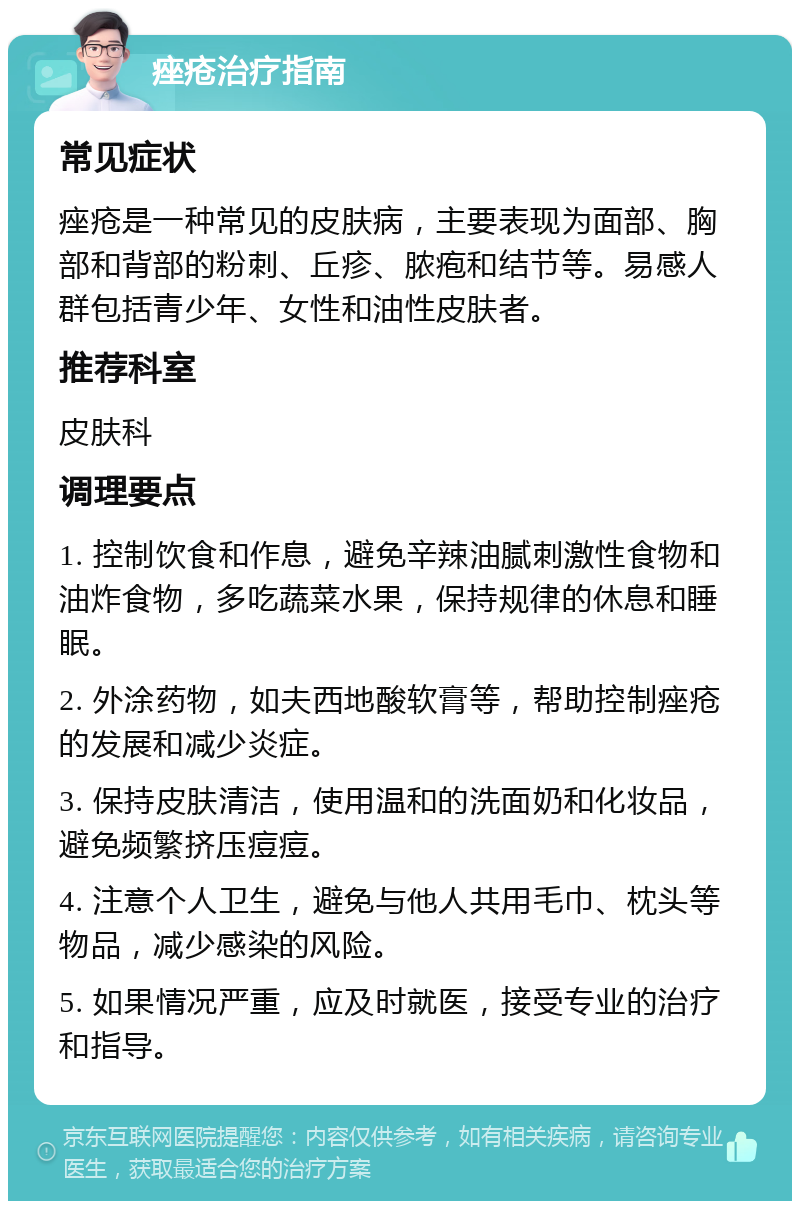 痤疮治疗指南 常见症状 痤疮是一种常见的皮肤病，主要表现为面部、胸部和背部的粉刺、丘疹、脓疱和结节等。易感人群包括青少年、女性和油性皮肤者。 推荐科室 皮肤科 调理要点 1. 控制饮食和作息，避免辛辣油腻刺激性食物和油炸食物，多吃蔬菜水果，保持规律的休息和睡眠。 2. 外涂药物，如夫西地酸软膏等，帮助控制痤疮的发展和减少炎症。 3. 保持皮肤清洁，使用温和的洗面奶和化妆品，避免频繁挤压痘痘。 4. 注意个人卫生，避免与他人共用毛巾、枕头等物品，减少感染的风险。 5. 如果情况严重，应及时就医，接受专业的治疗和指导。