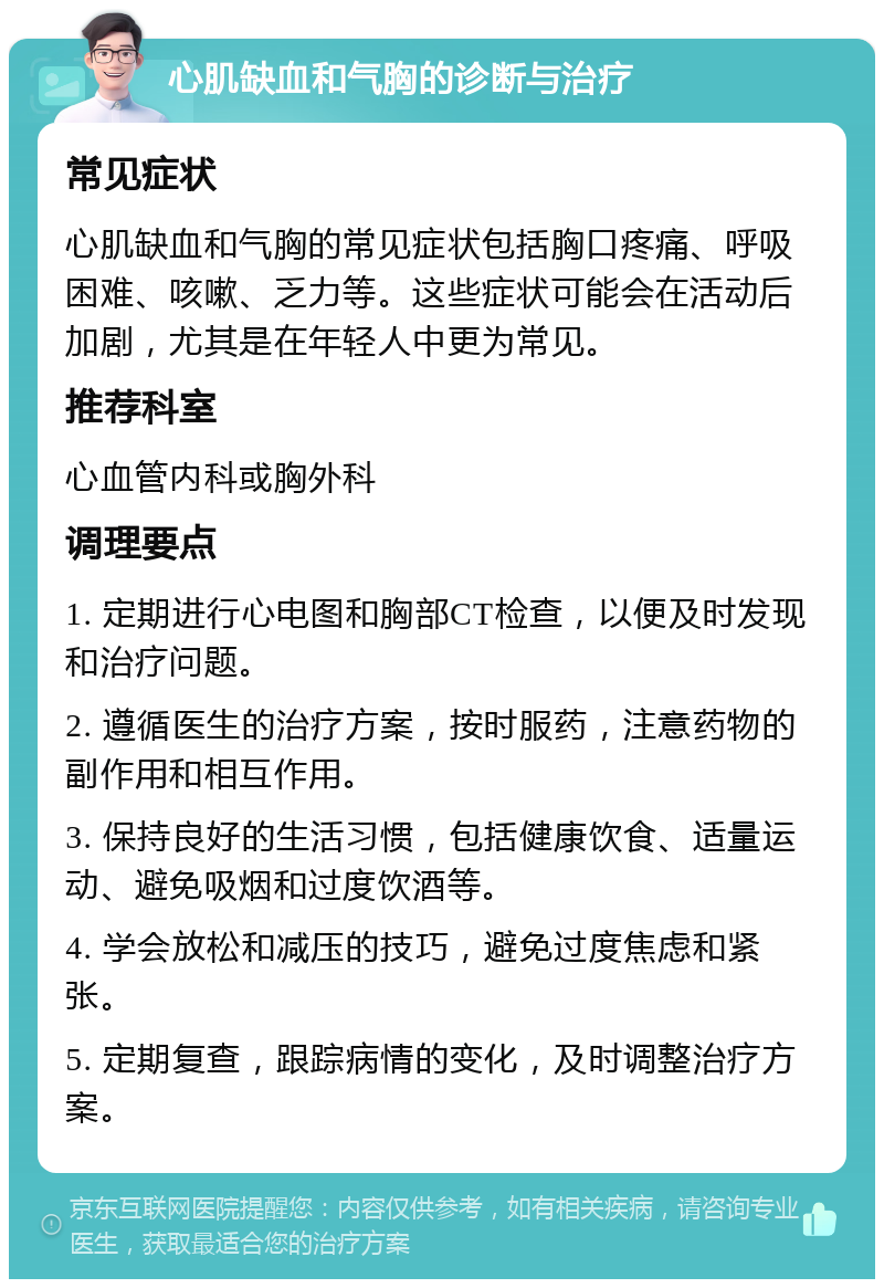 心肌缺血和气胸的诊断与治疗 常见症状 心肌缺血和气胸的常见症状包括胸口疼痛、呼吸困难、咳嗽、乏力等。这些症状可能会在活动后加剧，尤其是在年轻人中更为常见。 推荐科室 心血管内科或胸外科 调理要点 1. 定期进行心电图和胸部CT检查，以便及时发现和治疗问题。 2. 遵循医生的治疗方案，按时服药，注意药物的副作用和相互作用。 3. 保持良好的生活习惯，包括健康饮食、适量运动、避免吸烟和过度饮酒等。 4. 学会放松和减压的技巧，避免过度焦虑和紧张。 5. 定期复查，跟踪病情的变化，及时调整治疗方案。