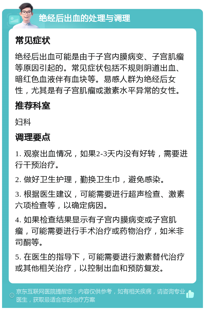 绝经后出血的处理与调理 常见症状 绝经后出血可能是由于子宫内膜病变、子宫肌瘤等原因引起的。常见症状包括不规则阴道出血、暗红色血液伴有血块等。易感人群为绝经后女性，尤其是有子宫肌瘤或激素水平异常的女性。 推荐科室 妇科 调理要点 1. 观察出血情况，如果2-3天内没有好转，需要进行干预治疗。 2. 做好卫生护理，勤换卫生巾，避免感染。 3. 根据医生建议，可能需要进行超声检查、激素六项检查等，以确定病因。 4. 如果检查结果显示有子宫内膜病变或子宫肌瘤，可能需要进行手术治疗或药物治疗，如米非司酮等。 5. 在医生的指导下，可能需要进行激素替代治疗或其他相关治疗，以控制出血和预防复发。