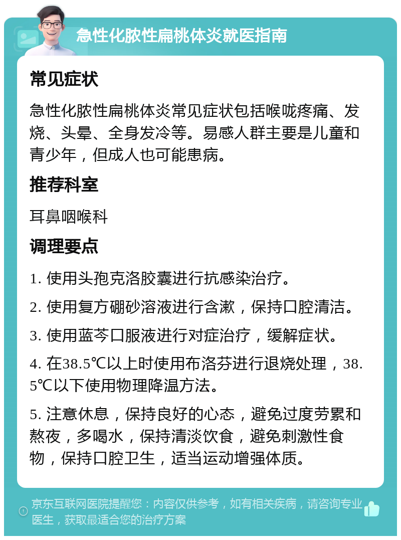 急性化脓性扁桃体炎就医指南 常见症状 急性化脓性扁桃体炎常见症状包括喉咙疼痛、发烧、头晕、全身发冷等。易感人群主要是儿童和青少年，但成人也可能患病。 推荐科室 耳鼻咽喉科 调理要点 1. 使用头孢克洛胶囊进行抗感染治疗。 2. 使用复方硼砂溶液进行含漱，保持口腔清洁。 3. 使用蓝芩口服液进行对症治疗，缓解症状。 4. 在38.5℃以上时使用布洛芬进行退烧处理，38.5℃以下使用物理降温方法。 5. 注意休息，保持良好的心态，避免过度劳累和熬夜，多喝水，保持清淡饮食，避免刺激性食物，保持口腔卫生，适当运动增强体质。