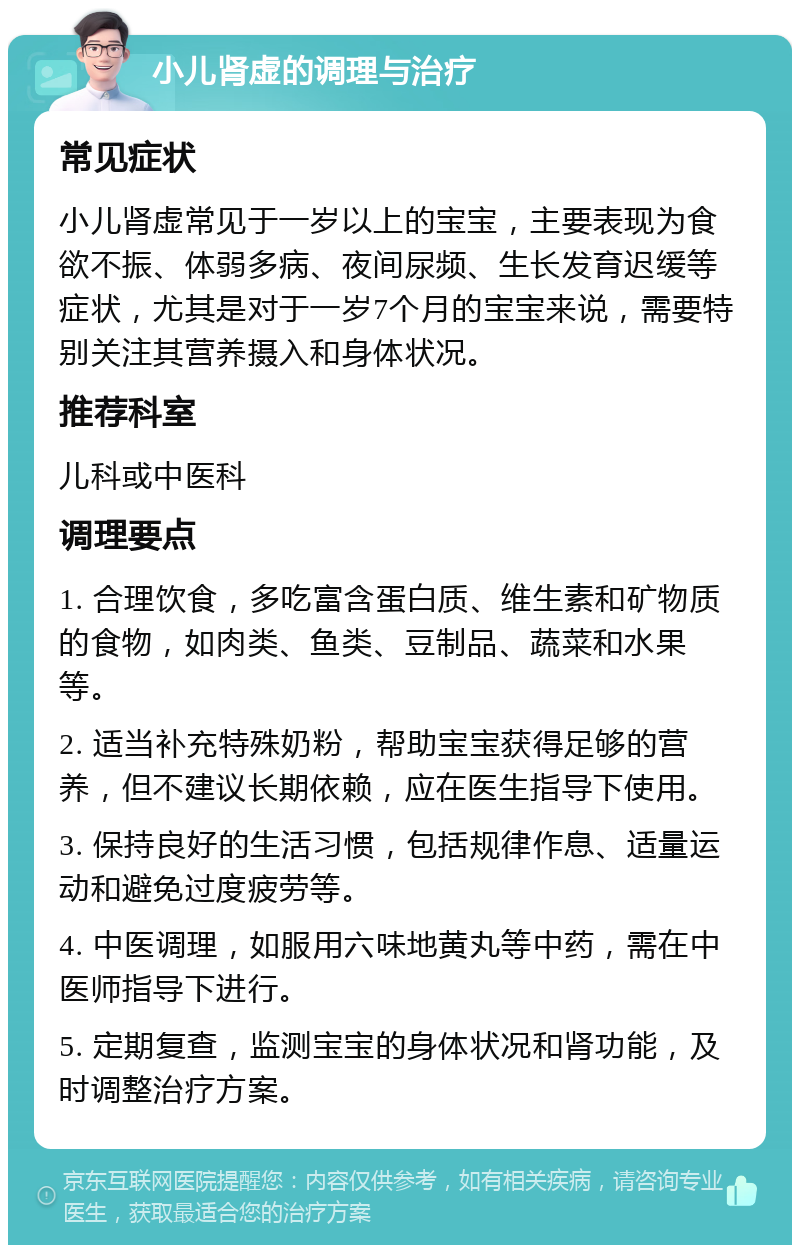 小儿肾虚的调理与治疗 常见症状 小儿肾虚常见于一岁以上的宝宝，主要表现为食欲不振、体弱多病、夜间尿频、生长发育迟缓等症状，尤其是对于一岁7个月的宝宝来说，需要特别关注其营养摄入和身体状况。 推荐科室 儿科或中医科 调理要点 1. 合理饮食，多吃富含蛋白质、维生素和矿物质的食物，如肉类、鱼类、豆制品、蔬菜和水果等。 2. 适当补充特殊奶粉，帮助宝宝获得足够的营养，但不建议长期依赖，应在医生指导下使用。 3. 保持良好的生活习惯，包括规律作息、适量运动和避免过度疲劳等。 4. 中医调理，如服用六味地黄丸等中药，需在中医师指导下进行。 5. 定期复查，监测宝宝的身体状况和肾功能，及时调整治疗方案。