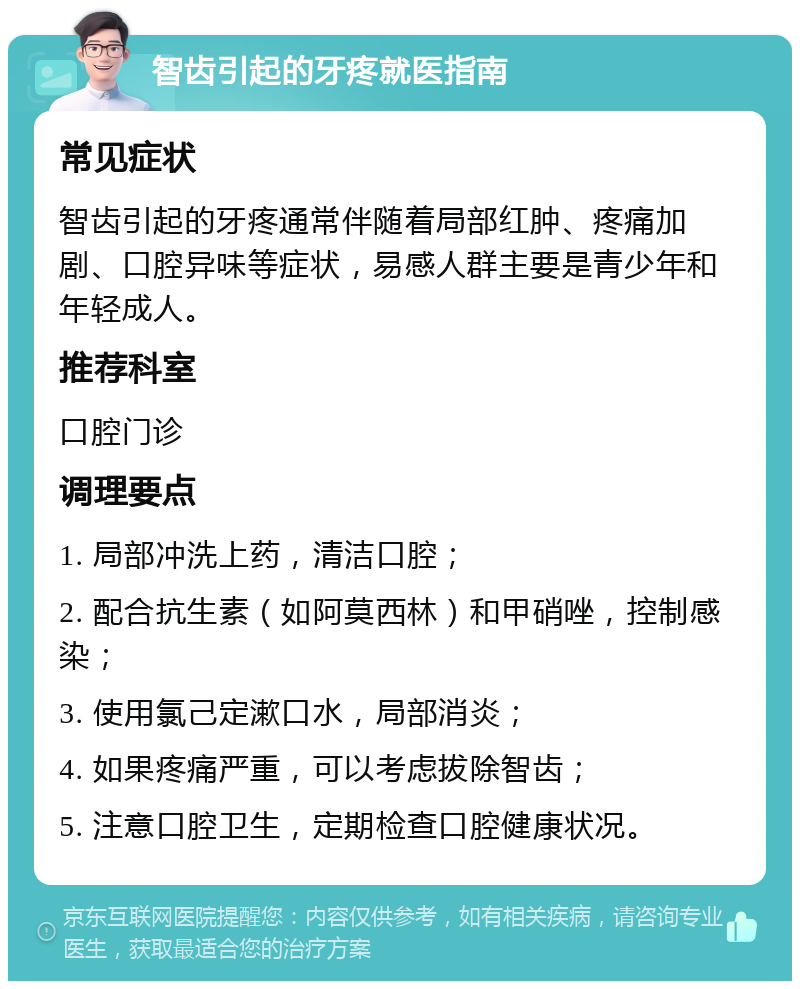 智齿引起的牙疼就医指南 常见症状 智齿引起的牙疼通常伴随着局部红肿、疼痛加剧、口腔异味等症状，易感人群主要是青少年和年轻成人。 推荐科室 口腔门诊 调理要点 1. 局部冲洗上药，清洁口腔； 2. 配合抗生素（如阿莫西林）和甲硝唑，控制感染； 3. 使用氯己定漱口水，局部消炎； 4. 如果疼痛严重，可以考虑拔除智齿； 5. 注意口腔卫生，定期检查口腔健康状况。