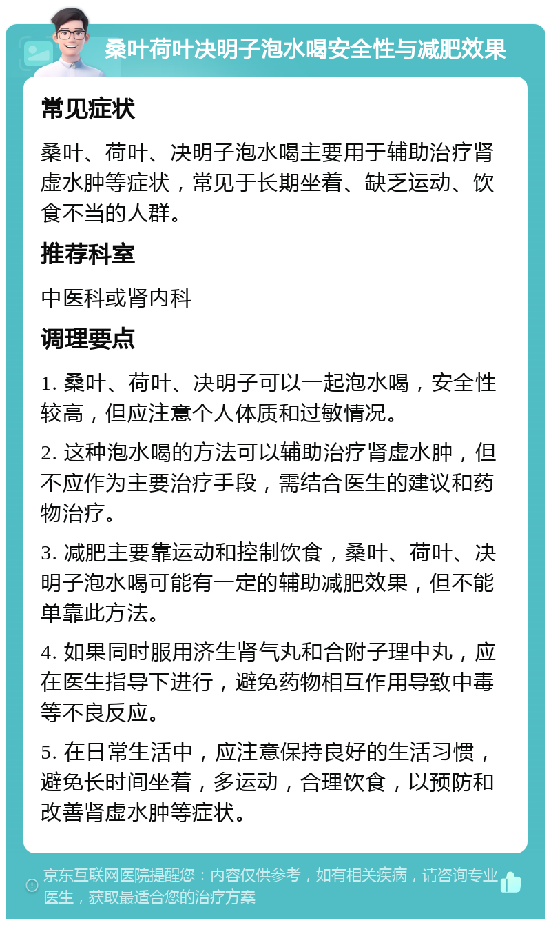 桑叶荷叶决明子泡水喝安全性与减肥效果 常见症状 桑叶、荷叶、决明子泡水喝主要用于辅助治疗肾虚水肿等症状，常见于长期坐着、缺乏运动、饮食不当的人群。 推荐科室 中医科或肾内科 调理要点 1. 桑叶、荷叶、决明子可以一起泡水喝，安全性较高，但应注意个人体质和过敏情况。 2. 这种泡水喝的方法可以辅助治疗肾虚水肿，但不应作为主要治疗手段，需结合医生的建议和药物治疗。 3. 减肥主要靠运动和控制饮食，桑叶、荷叶、决明子泡水喝可能有一定的辅助减肥效果，但不能单靠此方法。 4. 如果同时服用济生肾气丸和合附子理中丸，应在医生指导下进行，避免药物相互作用导致中毒等不良反应。 5. 在日常生活中，应注意保持良好的生活习惯，避免长时间坐着，多运动，合理饮食，以预防和改善肾虚水肿等症状。