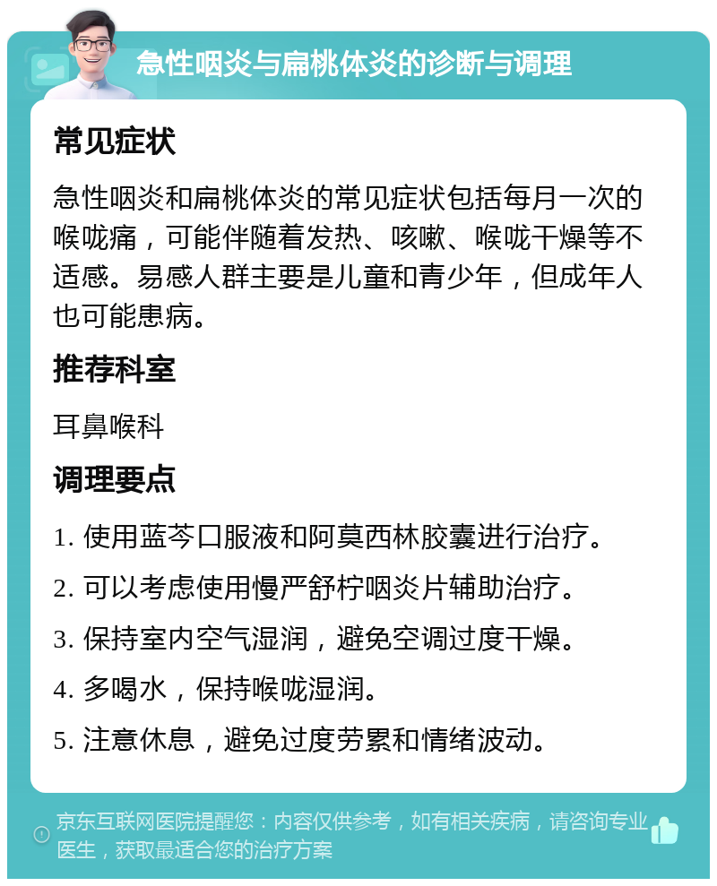 急性咽炎与扁桃体炎的诊断与调理 常见症状 急性咽炎和扁桃体炎的常见症状包括每月一次的喉咙痛，可能伴随着发热、咳嗽、喉咙干燥等不适感。易感人群主要是儿童和青少年，但成年人也可能患病。 推荐科室 耳鼻喉科 调理要点 1. 使用蓝芩口服液和阿莫西林胶囊进行治疗。 2. 可以考虑使用慢严舒柠咽炎片辅助治疗。 3. 保持室内空气湿润，避免空调过度干燥。 4. 多喝水，保持喉咙湿润。 5. 注意休息，避免过度劳累和情绪波动。