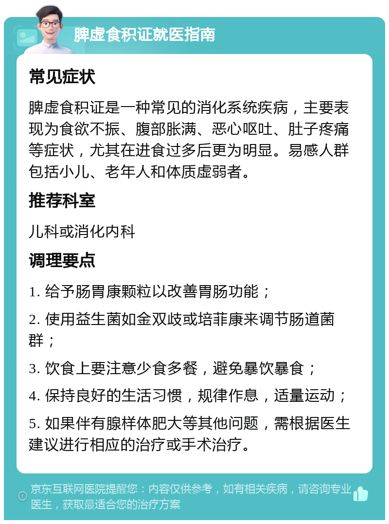 脾虚食积证就医指南 常见症状 脾虚食积证是一种常见的消化系统疾病，主要表现为食欲不振、腹部胀满、恶心呕吐、肚子疼痛等症状，尤其在进食过多后更为明显。易感人群包括小儿、老年人和体质虚弱者。 推荐科室 儿科或消化内科 调理要点 1. 给予肠胃康颗粒以改善胃肠功能； 2. 使用益生菌如金双歧或培菲康来调节肠道菌群； 3. 饮食上要注意少食多餐，避免暴饮暴食； 4. 保持良好的生活习惯，规律作息，适量运动； 5. 如果伴有腺样体肥大等其他问题，需根据医生建议进行相应的治疗或手术治疗。