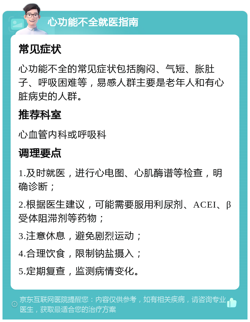 心功能不全就医指南 常见症状 心功能不全的常见症状包括胸闷、气短、胀肚子、呼吸困难等，易感人群主要是老年人和有心脏病史的人群。 推荐科室 心血管内科或呼吸科 调理要点 1.及时就医，进行心电图、心肌酶谱等检查，明确诊断； 2.根据医生建议，可能需要服用利尿剂、ACEI、β受体阻滞剂等药物； 3.注意休息，避免剧烈运动； 4.合理饮食，限制钠盐摄入； 5.定期复查，监测病情变化。