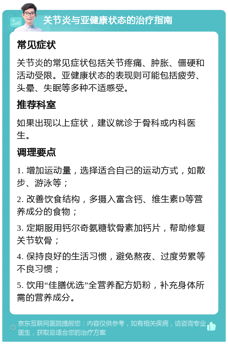 关节炎与亚健康状态的治疗指南 常见症状 关节炎的常见症状包括关节疼痛、肿胀、僵硬和活动受限。亚健康状态的表现则可能包括疲劳、头晕、失眠等多种不适感受。 推荐科室 如果出现以上症状，建议就诊于骨科或内科医生。 调理要点 1. 增加运动量，选择适合自己的运动方式，如散步、游泳等； 2. 改善饮食结构，多摄入富含钙、维生素D等营养成分的食物； 3. 定期服用钙尔奇氨糖软骨素加钙片，帮助修复关节软骨； 4. 保持良好的生活习惯，避免熬夜、过度劳累等不良习惯； 5. 饮用“佳膳优选”全营养配方奶粉，补充身体所需的营养成分。