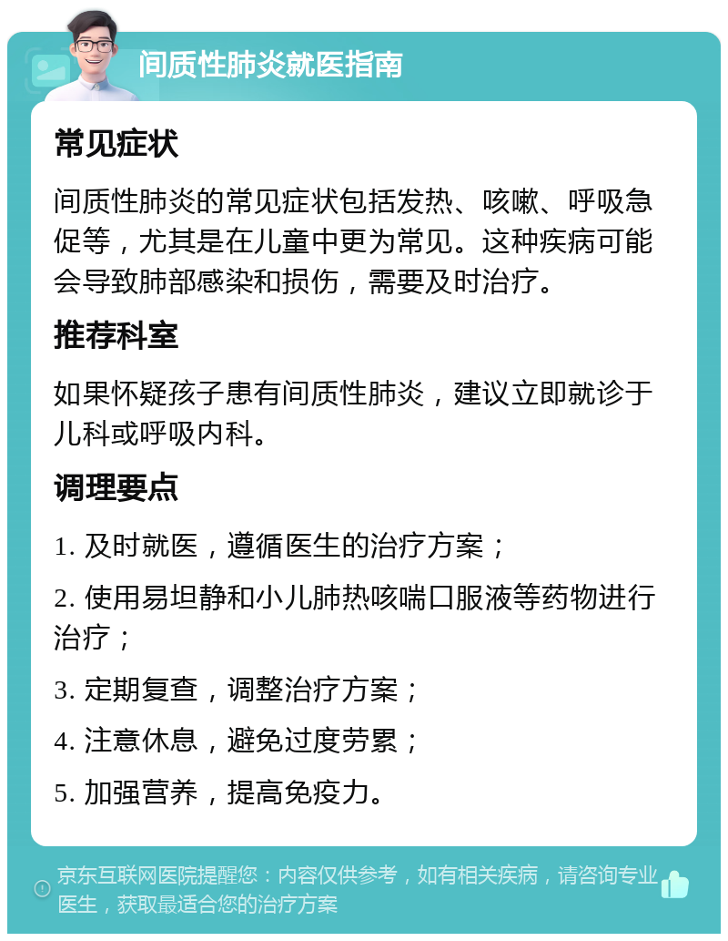 间质性肺炎就医指南 常见症状 间质性肺炎的常见症状包括发热、咳嗽、呼吸急促等，尤其是在儿童中更为常见。这种疾病可能会导致肺部感染和损伤，需要及时治疗。 推荐科室 如果怀疑孩子患有间质性肺炎，建议立即就诊于儿科或呼吸内科。 调理要点 1. 及时就医，遵循医生的治疗方案； 2. 使用易坦静和小儿肺热咳喘口服液等药物进行治疗； 3. 定期复查，调整治疗方案； 4. 注意休息，避免过度劳累； 5. 加强营养，提高免疫力。