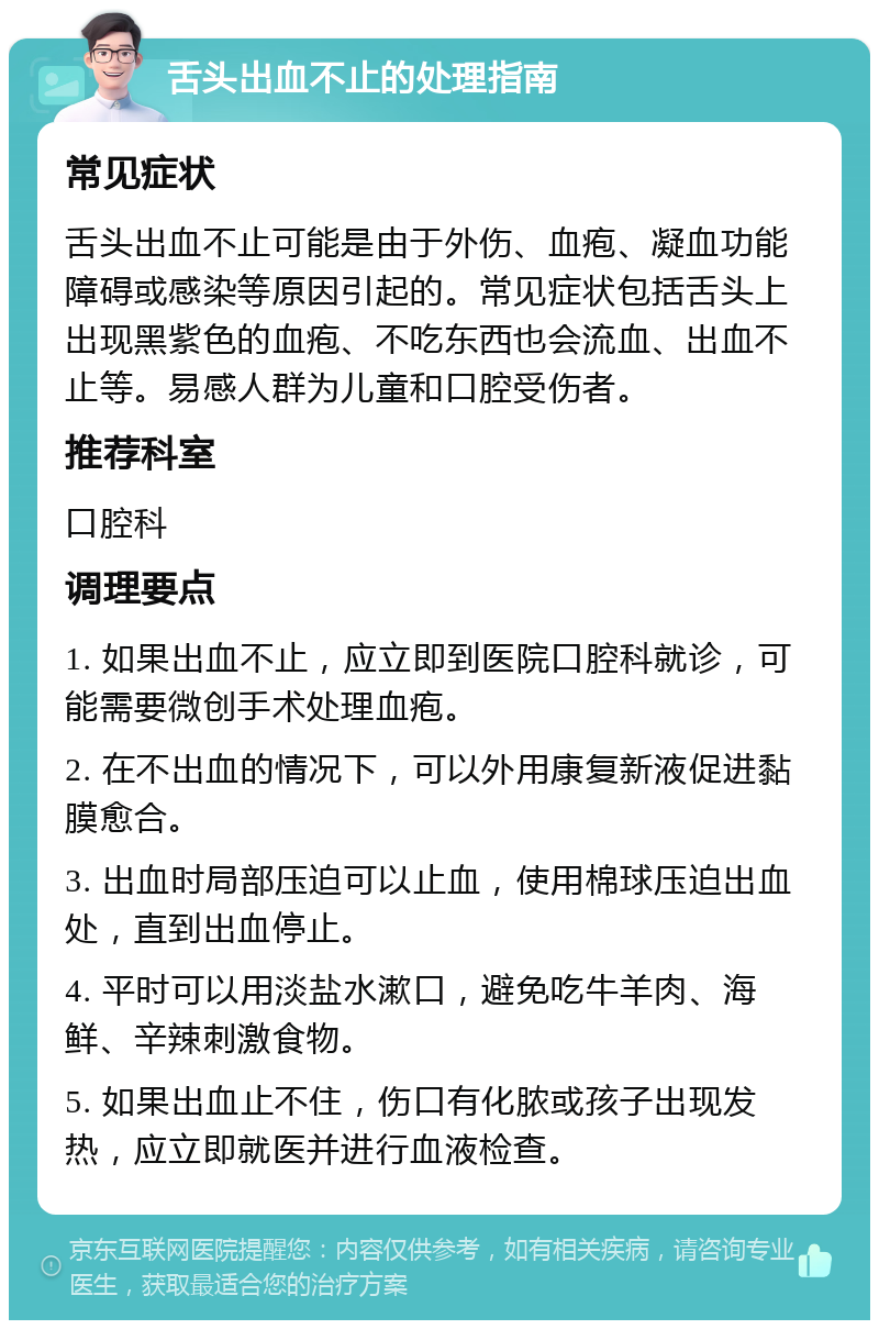 舌头出血不止的处理指南 常见症状 舌头出血不止可能是由于外伤、血疱、凝血功能障碍或感染等原因引起的。常见症状包括舌头上出现黑紫色的血疱、不吃东西也会流血、出血不止等。易感人群为儿童和口腔受伤者。 推荐科室 口腔科 调理要点 1. 如果出血不止，应立即到医院口腔科就诊，可能需要微创手术处理血疱。 2. 在不出血的情况下，可以外用康复新液促进黏膜愈合。 3. 出血时局部压迫可以止血，使用棉球压迫出血处，直到出血停止。 4. 平时可以用淡盐水漱口，避免吃牛羊肉、海鲜、辛辣刺激食物。 5. 如果出血止不住，伤口有化脓或孩子出现发热，应立即就医并进行血液检查。