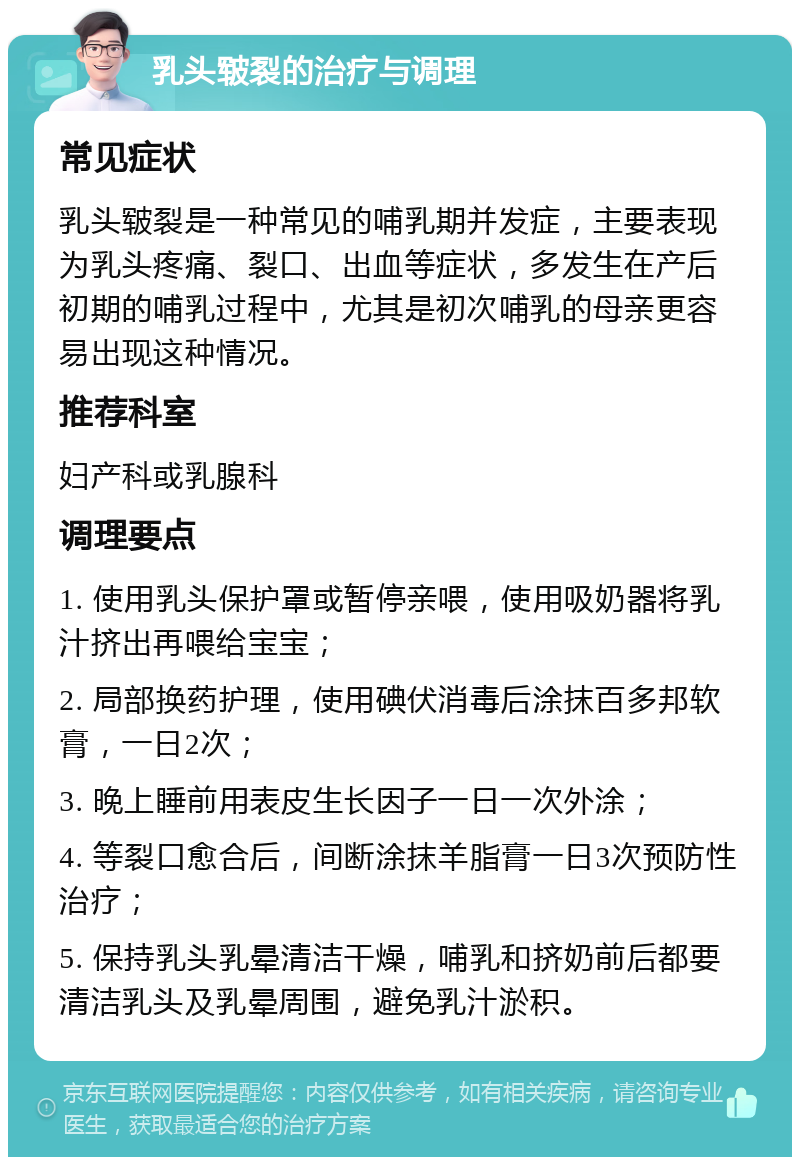 乳头皲裂的治疗与调理 常见症状 乳头皲裂是一种常见的哺乳期并发症，主要表现为乳头疼痛、裂口、出血等症状，多发生在产后初期的哺乳过程中，尤其是初次哺乳的母亲更容易出现这种情况。 推荐科室 妇产科或乳腺科 调理要点 1. 使用乳头保护罩或暂停亲喂，使用吸奶器将乳汁挤出再喂给宝宝； 2. 局部换药护理，使用碘伏消毒后涂抹百多邦软膏，一日2次； 3. 晚上睡前用表皮生长因子一日一次外涂； 4. 等裂口愈合后，间断涂抹羊脂膏一日3次预防性治疗； 5. 保持乳头乳晕清洁干燥，哺乳和挤奶前后都要清洁乳头及乳晕周围，避免乳汁淤积。