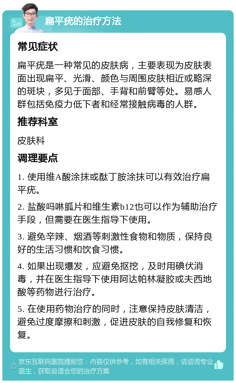 扁平疣的治疗方法 常见症状 扁平疣是一种常见的皮肤病，主要表现为皮肤表面出现扁平、光滑、颜色与周围皮肤相近或略深的斑块，多见于面部、手背和前臂等处。易感人群包括免疫力低下者和经常接触病毒的人群。 推荐科室 皮肤科 调理要点 1. 使用维A酸涂抹或酞丁胺涂抹可以有效治疗扁平疣。 2. 盐酸吗啉胍片和维生素b12也可以作为辅助治疗手段，但需要在医生指导下使用。 3. 避免辛辣、烟酒等刺激性食物和物质，保持良好的生活习惯和饮食习惯。 4. 如果出现爆发，应避免抠挖，及时用碘伏消毒，并在医生指导下使用阿达帕林凝胶或夫西地酸等药物进行治疗。 5. 在使用药物治疗的同时，注意保持皮肤清洁，避免过度摩擦和刺激，促进皮肤的自我修复和恢复。