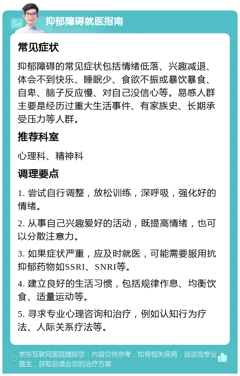 抑郁障碍就医指南 常见症状 抑郁障碍的常见症状包括情绪低落、兴趣减退、体会不到快乐、睡眠少、食欲不振或暴饮暴食、自卑、脑子反应慢、对自己没信心等。易感人群主要是经历过重大生活事件、有家族史、长期承受压力等人群。 推荐科室 心理科、精神科 调理要点 1. 尝试自行调整，放松训练，深呼吸，强化好的情绪。 2. 从事自己兴趣爱好的活动，既提高情绪，也可以分散注意力。 3. 如果症状严重，应及时就医，可能需要服用抗抑郁药物如SSRI、SNRI等。 4. 建立良好的生活习惯，包括规律作息、均衡饮食、适量运动等。 5. 寻求专业心理咨询和治疗，例如认知行为疗法、人际关系疗法等。