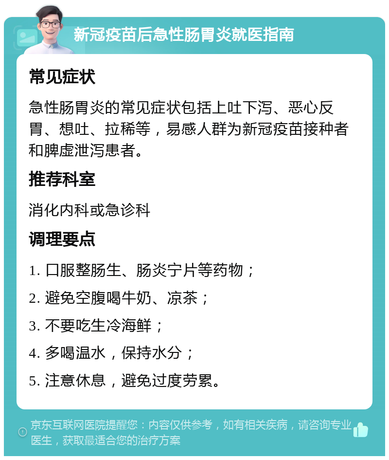 新冠疫苗后急性肠胃炎就医指南 常见症状 急性肠胃炎的常见症状包括上吐下泻、恶心反胃、想吐、拉稀等，易感人群为新冠疫苗接种者和脾虚泄泻患者。 推荐科室 消化内科或急诊科 调理要点 1. 口服整肠生、肠炎宁片等药物； 2. 避免空腹喝牛奶、凉茶； 3. 不要吃生冷海鲜； 4. 多喝温水，保持水分； 5. 注意休息，避免过度劳累。