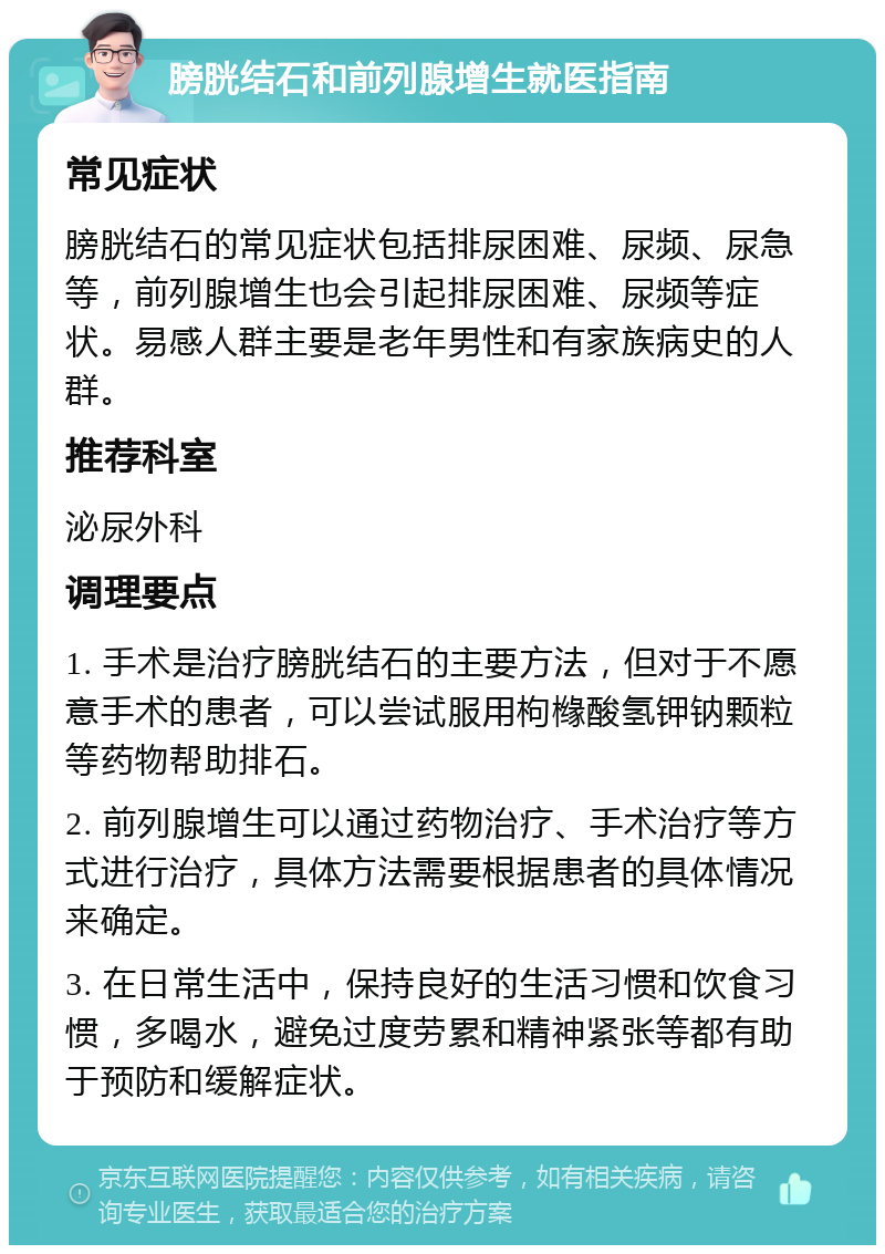 膀胱结石和前列腺增生就医指南 常见症状 膀胱结石的常见症状包括排尿困难、尿频、尿急等，前列腺增生也会引起排尿困难、尿频等症状。易感人群主要是老年男性和有家族病史的人群。 推荐科室 泌尿外科 调理要点 1. 手术是治疗膀胱结石的主要方法，但对于不愿意手术的患者，可以尝试服用枸橼酸氢钾钠颗粒等药物帮助排石。 2. 前列腺增生可以通过药物治疗、手术治疗等方式进行治疗，具体方法需要根据患者的具体情况来确定。 3. 在日常生活中，保持良好的生活习惯和饮食习惯，多喝水，避免过度劳累和精神紧张等都有助于预防和缓解症状。