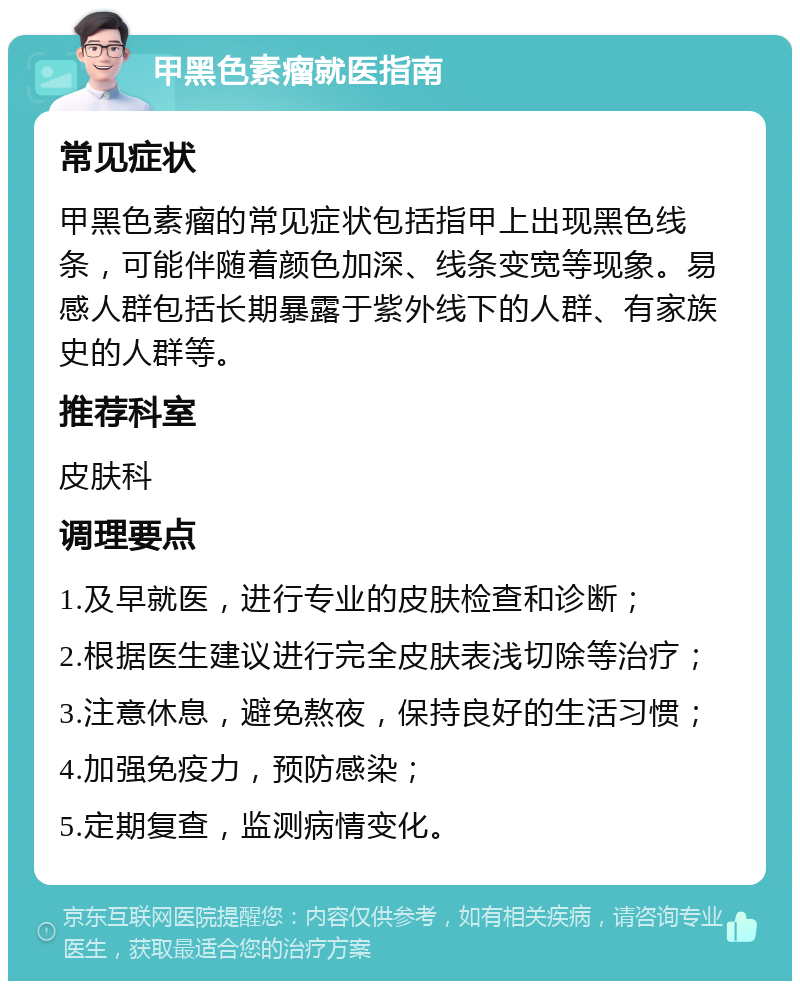 甲黑色素瘤就医指南 常见症状 甲黑色素瘤的常见症状包括指甲上出现黑色线条，可能伴随着颜色加深、线条变宽等现象。易感人群包括长期暴露于紫外线下的人群、有家族史的人群等。 推荐科室 皮肤科 调理要点 1.及早就医，进行专业的皮肤检查和诊断； 2.根据医生建议进行完全皮肤表浅切除等治疗； 3.注意休息，避免熬夜，保持良好的生活习惯； 4.加强免疫力，预防感染； 5.定期复查，监测病情变化。