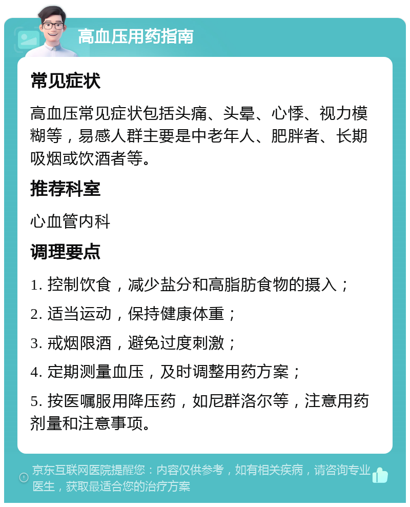 高血压用药指南 常见症状 高血压常见症状包括头痛、头晕、心悸、视力模糊等，易感人群主要是中老年人、肥胖者、长期吸烟或饮酒者等。 推荐科室 心血管内科 调理要点 1. 控制饮食，减少盐分和高脂肪食物的摄入； 2. 适当运动，保持健康体重； 3. 戒烟限酒，避免过度刺激； 4. 定期测量血压，及时调整用药方案； 5. 按医嘱服用降压药，如尼群洛尔等，注意用药剂量和注意事项。