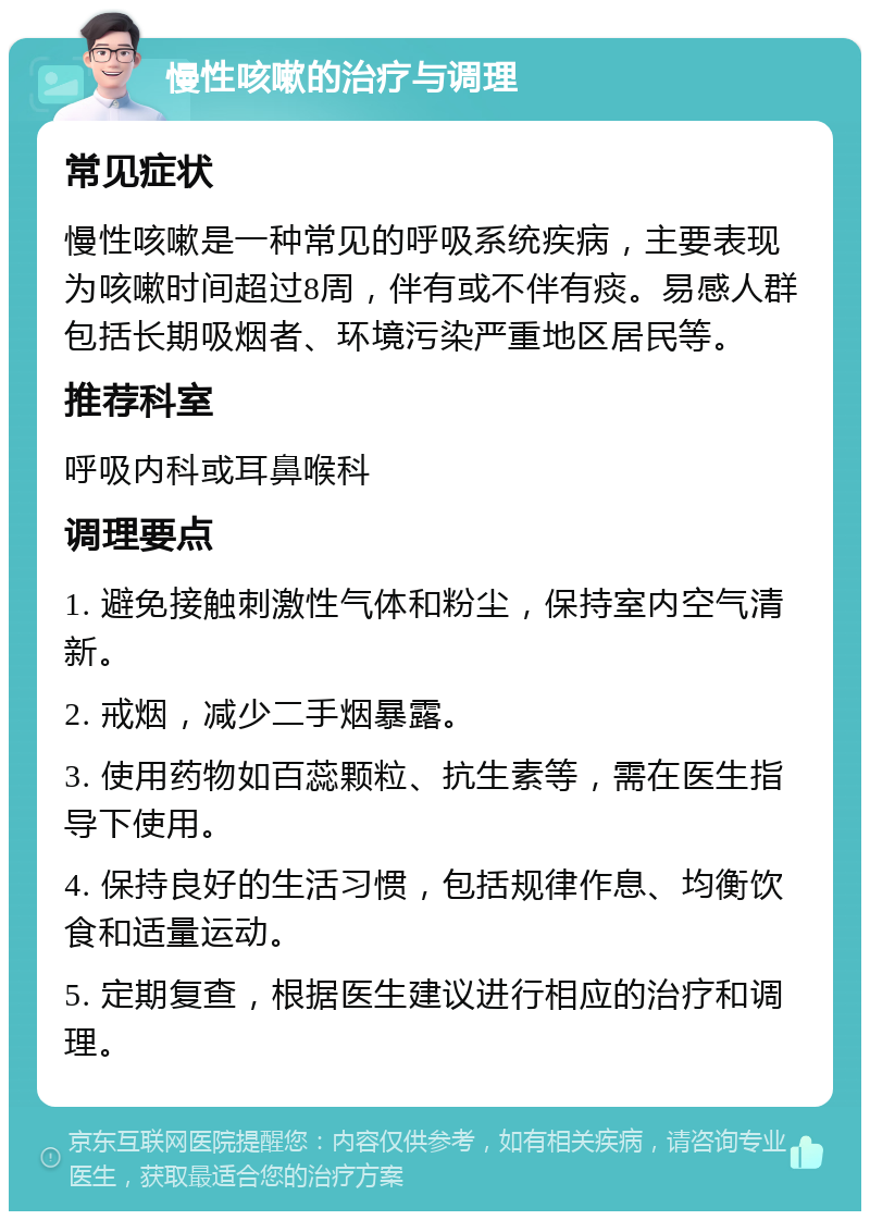 慢性咳嗽的治疗与调理 常见症状 慢性咳嗽是一种常见的呼吸系统疾病，主要表现为咳嗽时间超过8周，伴有或不伴有痰。易感人群包括长期吸烟者、环境污染严重地区居民等。 推荐科室 呼吸内科或耳鼻喉科 调理要点 1. 避免接触刺激性气体和粉尘，保持室内空气清新。 2. 戒烟，减少二手烟暴露。 3. 使用药物如百蕊颗粒、抗生素等，需在医生指导下使用。 4. 保持良好的生活习惯，包括规律作息、均衡饮食和适量运动。 5. 定期复查，根据医生建议进行相应的治疗和调理。