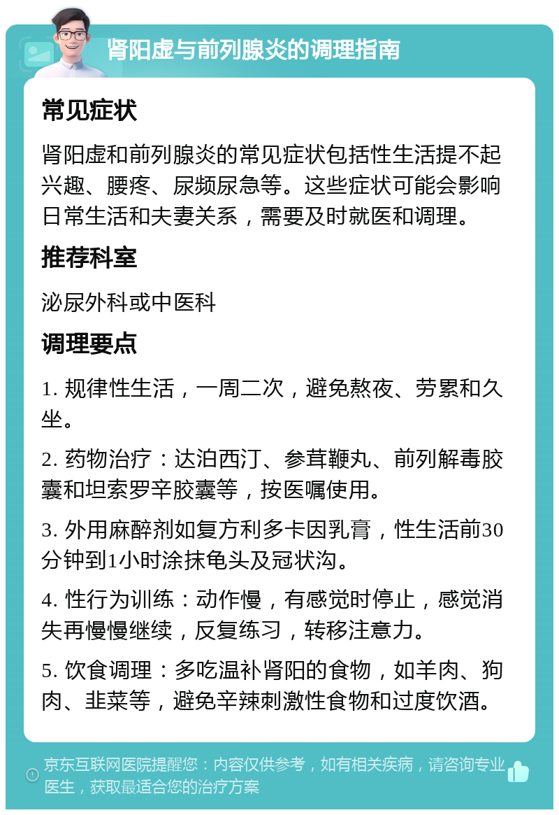 肾阳虚与前列腺炎的调理指南 常见症状 肾阳虚和前列腺炎的常见症状包括性生活提不起兴趣、腰疼、尿频尿急等。这些症状可能会影响日常生活和夫妻关系，需要及时就医和调理。 推荐科室 泌尿外科或中医科 调理要点 1. 规律性生活，一周二次，避免熬夜、劳累和久坐。 2. 药物治疗：达泊西汀、参茸鞭丸、前列解毒胶囊和坦索罗辛胶囊等，按医嘱使用。 3. 外用麻醉剂如复方利多卡因乳膏，性生活前30分钟到1小时涂抹龟头及冠状沟。 4. 性行为训练：动作慢，有感觉时停止，感觉消失再慢慢继续，反复练习，转移注意力。 5. 饮食调理：多吃温补肾阳的食物，如羊肉、狗肉、韭菜等，避免辛辣刺激性食物和过度饮酒。