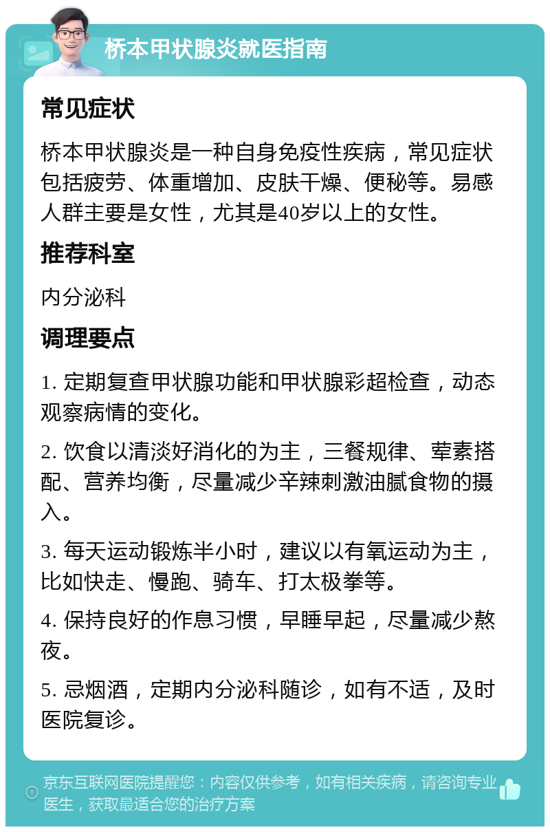 桥本甲状腺炎就医指南 常见症状 桥本甲状腺炎是一种自身免疫性疾病，常见症状包括疲劳、体重增加、皮肤干燥、便秘等。易感人群主要是女性，尤其是40岁以上的女性。 推荐科室 内分泌科 调理要点 1. 定期复查甲状腺功能和甲状腺彩超检查，动态观察病情的变化。 2. 饮食以清淡好消化的为主，三餐规律、荤素搭配、营养均衡，尽量减少辛辣刺激油腻食物的摄入。 3. 每天运动锻炼半小时，建议以有氧运动为主，比如快走、慢跑、骑车、打太极拳等。 4. 保持良好的作息习惯，早睡早起，尽量减少熬夜。 5. 忌烟酒，定期内分泌科随诊，如有不适，及时医院复诊。