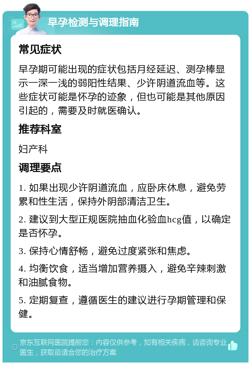 早孕检测与调理指南 常见症状 早孕期可能出现的症状包括月经延迟、测孕棒显示一深一浅的弱阳性结果、少许阴道流血等。这些症状可能是怀孕的迹象，但也可能是其他原因引起的，需要及时就医确认。 推荐科室 妇产科 调理要点 1. 如果出现少许阴道流血，应卧床休息，避免劳累和性生活，保持外阴部清洁卫生。 2. 建议到大型正规医院抽血化验血hcg值，以确定是否怀孕。 3. 保持心情舒畅，避免过度紧张和焦虑。 4. 均衡饮食，适当增加营养摄入，避免辛辣刺激和油腻食物。 5. 定期复查，遵循医生的建议进行孕期管理和保健。