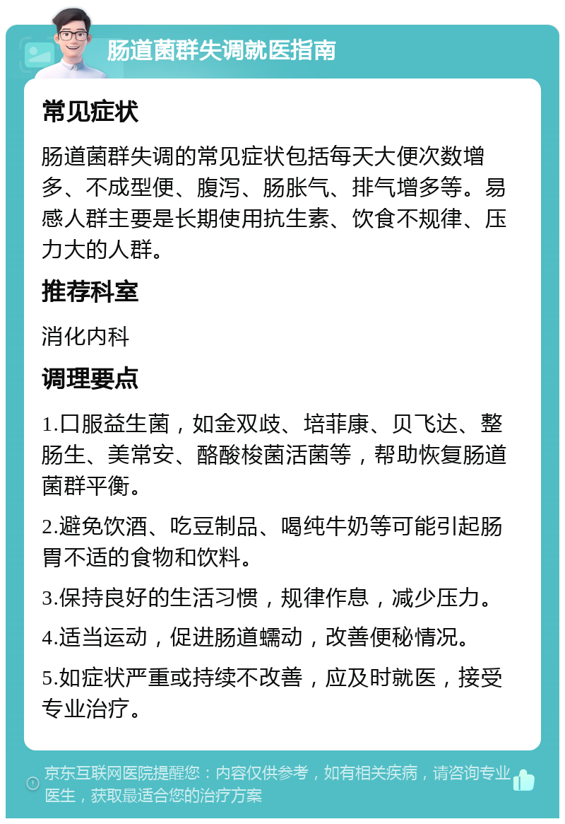 肠道菌群失调就医指南 常见症状 肠道菌群失调的常见症状包括每天大便次数增多、不成型便、腹泻、肠胀气、排气增多等。易感人群主要是长期使用抗生素、饮食不规律、压力大的人群。 推荐科室 消化内科 调理要点 1.口服益生菌，如金双歧、培菲康、贝飞达、整肠生、美常安、酪酸梭菌活菌等，帮助恢复肠道菌群平衡。 2.避免饮酒、吃豆制品、喝纯牛奶等可能引起肠胃不适的食物和饮料。 3.保持良好的生活习惯，规律作息，减少压力。 4.适当运动，促进肠道蠕动，改善便秘情况。 5.如症状严重或持续不改善，应及时就医，接受专业治疗。