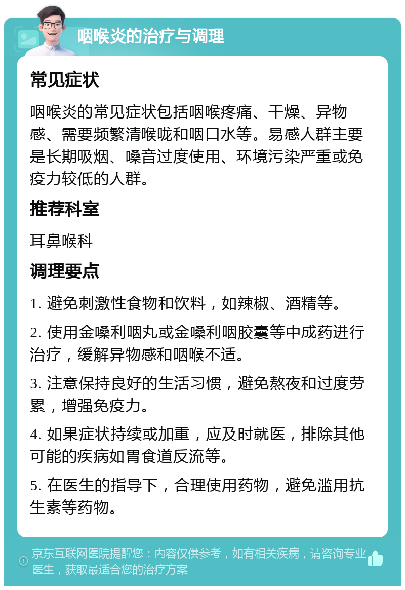 咽喉炎的治疗与调理 常见症状 咽喉炎的常见症状包括咽喉疼痛、干燥、异物感、需要频繁清喉咙和咽口水等。易感人群主要是长期吸烟、嗓音过度使用、环境污染严重或免疫力较低的人群。 推荐科室 耳鼻喉科 调理要点 1. 避免刺激性食物和饮料，如辣椒、酒精等。 2. 使用金嗓利咽丸或金嗓利咽胶囊等中成药进行治疗，缓解异物感和咽喉不适。 3. 注意保持良好的生活习惯，避免熬夜和过度劳累，增强免疫力。 4. 如果症状持续或加重，应及时就医，排除其他可能的疾病如胃食道反流等。 5. 在医生的指导下，合理使用药物，避免滥用抗生素等药物。