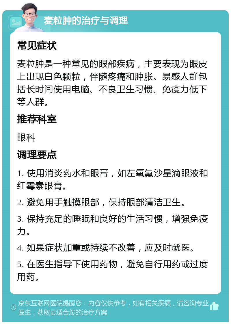 麦粒肿的治疗与调理 常见症状 麦粒肿是一种常见的眼部疾病，主要表现为眼皮上出现白色颗粒，伴随疼痛和肿胀。易感人群包括长时间使用电脑、不良卫生习惯、免疫力低下等人群。 推荐科室 眼科 调理要点 1. 使用消炎药水和眼膏，如左氧氟沙星滴眼液和红霉素眼膏。 2. 避免用手触摸眼部，保持眼部清洁卫生。 3. 保持充足的睡眠和良好的生活习惯，增强免疫力。 4. 如果症状加重或持续不改善，应及时就医。 5. 在医生指导下使用药物，避免自行用药或过度用药。