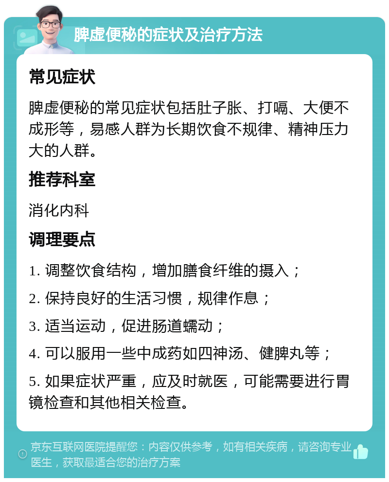 脾虚便秘的症状及治疗方法 常见症状 脾虚便秘的常见症状包括肚子胀、打嗝、大便不成形等，易感人群为长期饮食不规律、精神压力大的人群。 推荐科室 消化内科 调理要点 1. 调整饮食结构，增加膳食纤维的摄入； 2. 保持良好的生活习惯，规律作息； 3. 适当运动，促进肠道蠕动； 4. 可以服用一些中成药如四神汤、健脾丸等； 5. 如果症状严重，应及时就医，可能需要进行胃镜检查和其他相关检查。